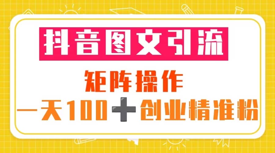 抖音图文引流 矩阵操作 一天100+创业精准粉（5节视频课+素材模板）-启航创业网