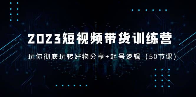 2023短视频带货训练营：带你彻底玩转好物分享+起号逻辑（50节课）-启航创业网