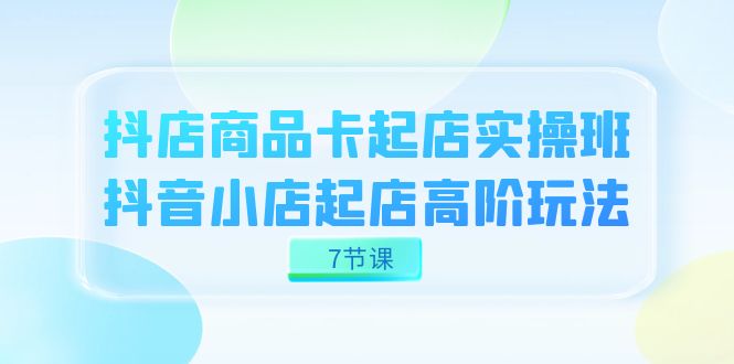 抖店-商品卡起店实战班，抖音小店起店高阶玩法（7节课）-启航创业网