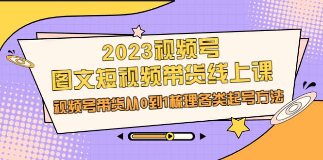 2023视频号-图文短视频带货线上课，视频号带货从0到1梳理各类起号方法-启航创业网