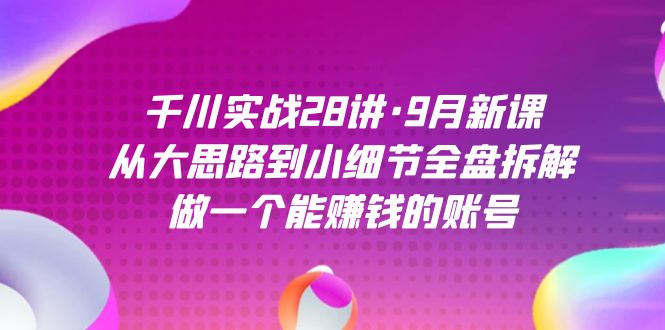 千川实战28讲·9月新课：从大思路到小细节全盘拆解，做一个能赚钱的账号-启航创业网