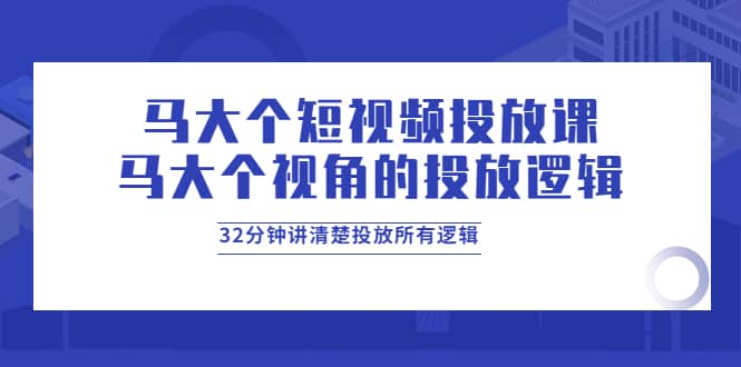 马大个短视频投放课，马大个视角的投放逻辑，32分钟讲清楚投放所有逻辑-启航创业网