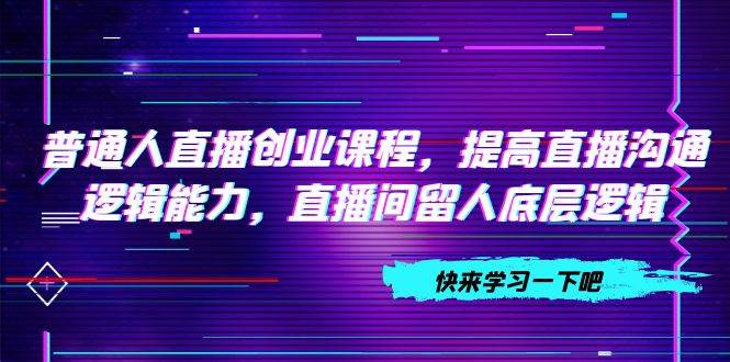 普通人直播创业课程，提高直播沟通逻辑能力，直播间留人底层逻辑（10节）-启航创业网