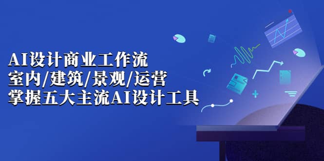 AI设计商业·工作流，室内·建筑·景观·运营，掌握五大主流AI设计工具-启航创业网