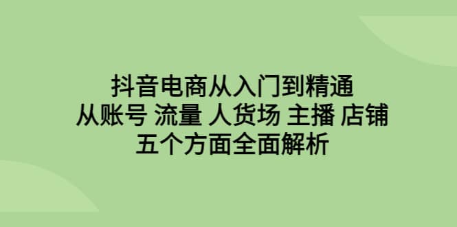 抖音电商从入门到精通，从账号 流量 人货场 主播 店铺五个方面全面解析-启航创业网