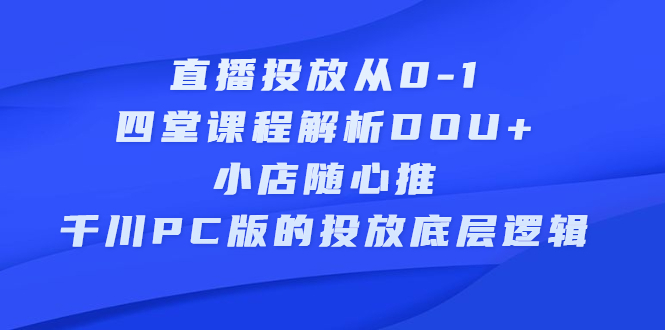 直播投放从0-1，四堂课程解析DOU+、小店随心推、千川PC版的投放底层逻辑-启航创业网