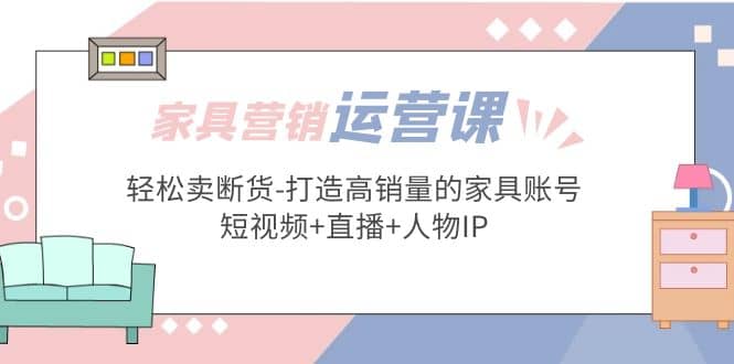 家具营销·运营实战 轻松卖断货-打造高销量的家具账号(短视频+直播+人物IP)-启航创业网