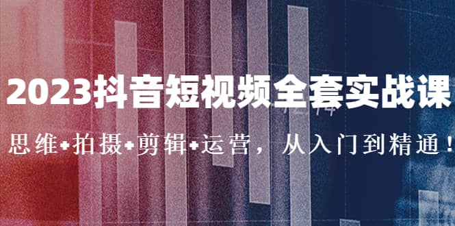 2023抖音短视频全套实战课：思维+拍摄+剪辑+运营，从入门到精通-启航创业网