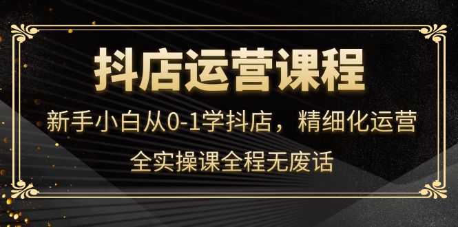 抖店运营，新手小白从0-1学抖店，精细化运营，全实操课全程无废话-启航创业网