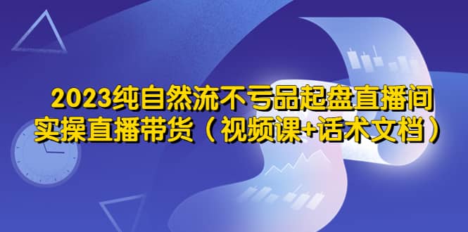 2023纯自然流不亏品起盘直播间，实操直播带货（视频课+话术文档）-启航创业网