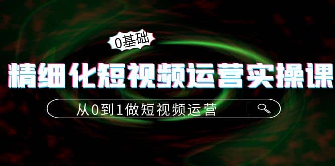 精细化短视频运营实操课，从0到1做短视频运营：算法篇+定位篇+内容篇-启航创业网