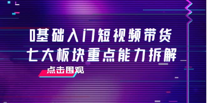 0基础入门短视频带货，七大板块重点能力拆解，7节精品课4小时干货-启航创业网