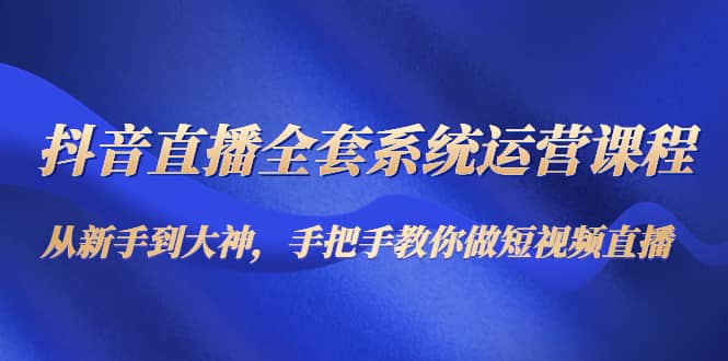 抖音直播全套系统运营课程：从新手到大神，手把手教你做直播短视频-启航创业网