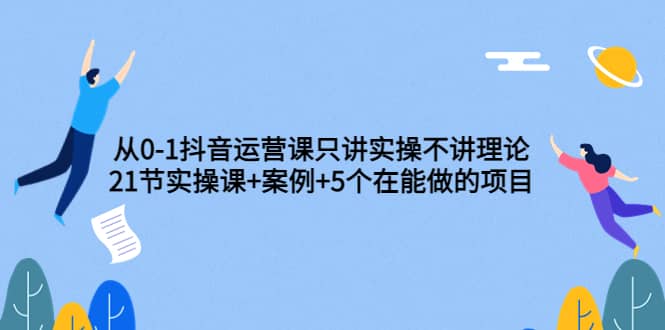 从0-1抖音运营课只讲实操不讲理论：21节实操课+案例+5个在能做的项目-启航创业网