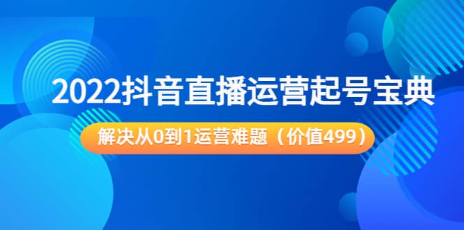 2022抖音直播运营起号宝典：解决从0到1运营难题（价值499）-启航创业网