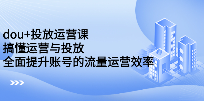 dou+投放运营课：搞懂运营与投放，全面提升账号的流量运营效率-启航创业网