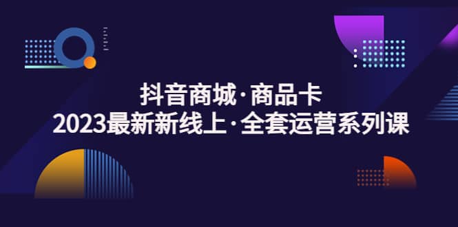 抖音商城·商品卡，2023最新新线上·全套运营系列课-启航创业网