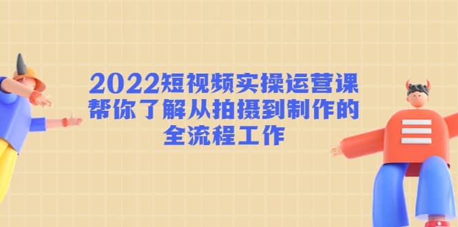 2022短视频实操运营课：帮你了解从拍摄到制作的全流程工作-启航创业网