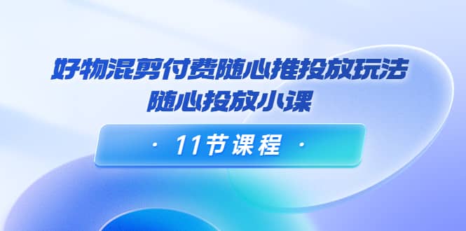 好物混剪付费随心推投放玩法，随心投放小课（11节课程）-启航创业网