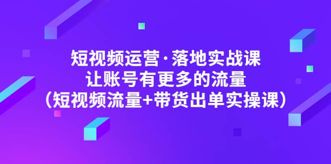 短视频运营·落地实战课 让账号有更多的流量（短视频流量+带货出单实操）-启航创业网