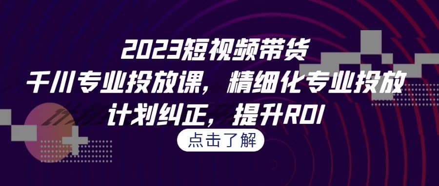 2023短视频带货-千川专业投放课，精细化专业投放，计划纠正，提升ROI-启航创业网