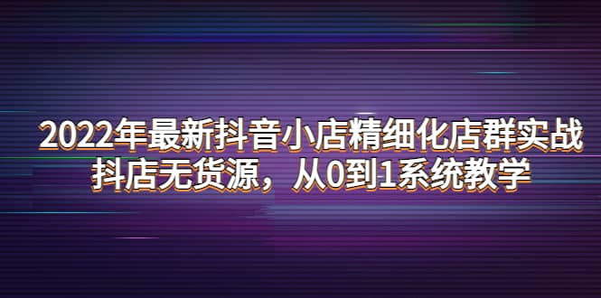 2022年最新抖音小店精细化店群实战，抖店无货源，从0到1系统教学-启航创业网