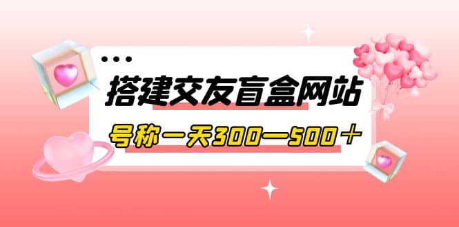 搭建交友盲盒网站，号称一天300—500＋【源码+教程】-启航创业网