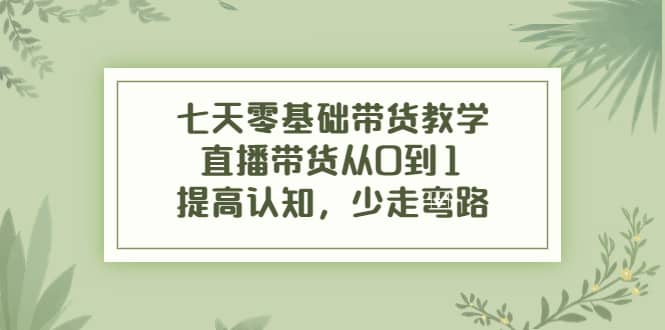 七天零基础带货教学，直播带货从0到1，提高认知，少走弯路-启航创业网