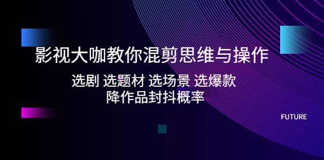 影视大咖教你混剪思维与操作：选剧 选题材 选场景 选爆款 降作品封抖概率-启航创业网