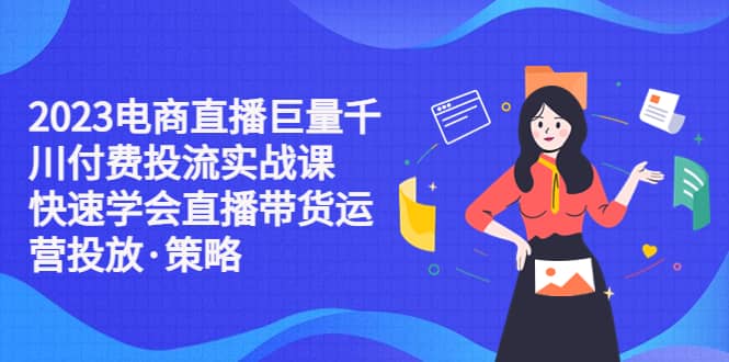 2023电商直播巨量千川付费投流实战课，快速学会直播带货运营投放·策略-启航创业网