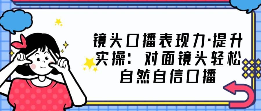 镜头口播表现力·提升实操：对面镜头轻松自然自信口播（23节课）-启航创业网