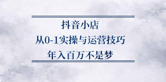 抖音小店从0-1实操与运营技巧,价值5980元-启航创业网