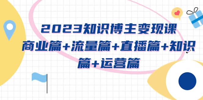 2023知识博主变现实战进阶课：商业篇+流量篇+直播篇+知识篇+运营篇-启航创业网