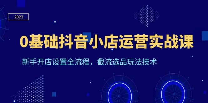 0基础抖音小店运营实战课，新手开店设置全流程，截流选品玩法技术-启航创业网