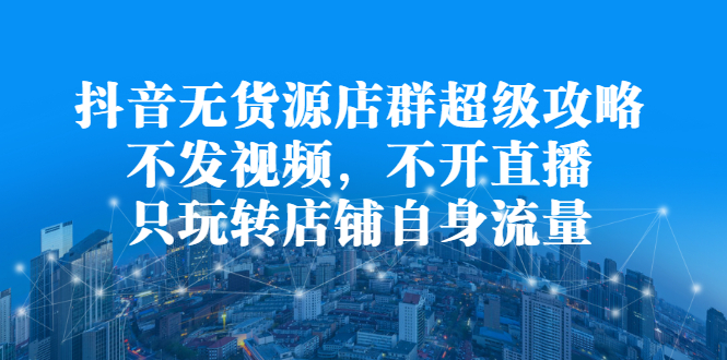 抖音无货源店群超级攻略：不发视频，不开直播，只玩转店铺自身流量-启航创业网