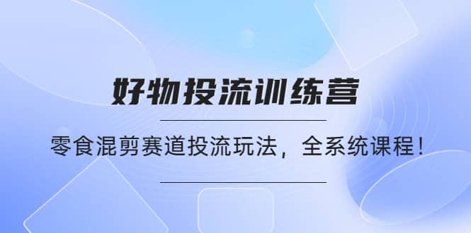 好物推广投流训练营：零食混剪赛道投流玩法，全系统课程-启航创业网