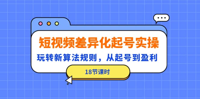 短视频差异化起号实操，玩转新算法规则，从起号到盈利（18节课时）-启航创业网