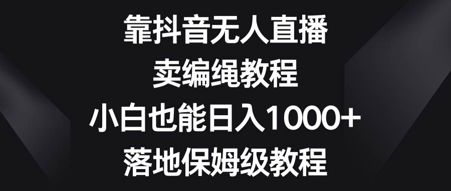 靠抖音无人直播，卖编绳教程，小白也能日入1000+，落地保姆级教程-启航创业网