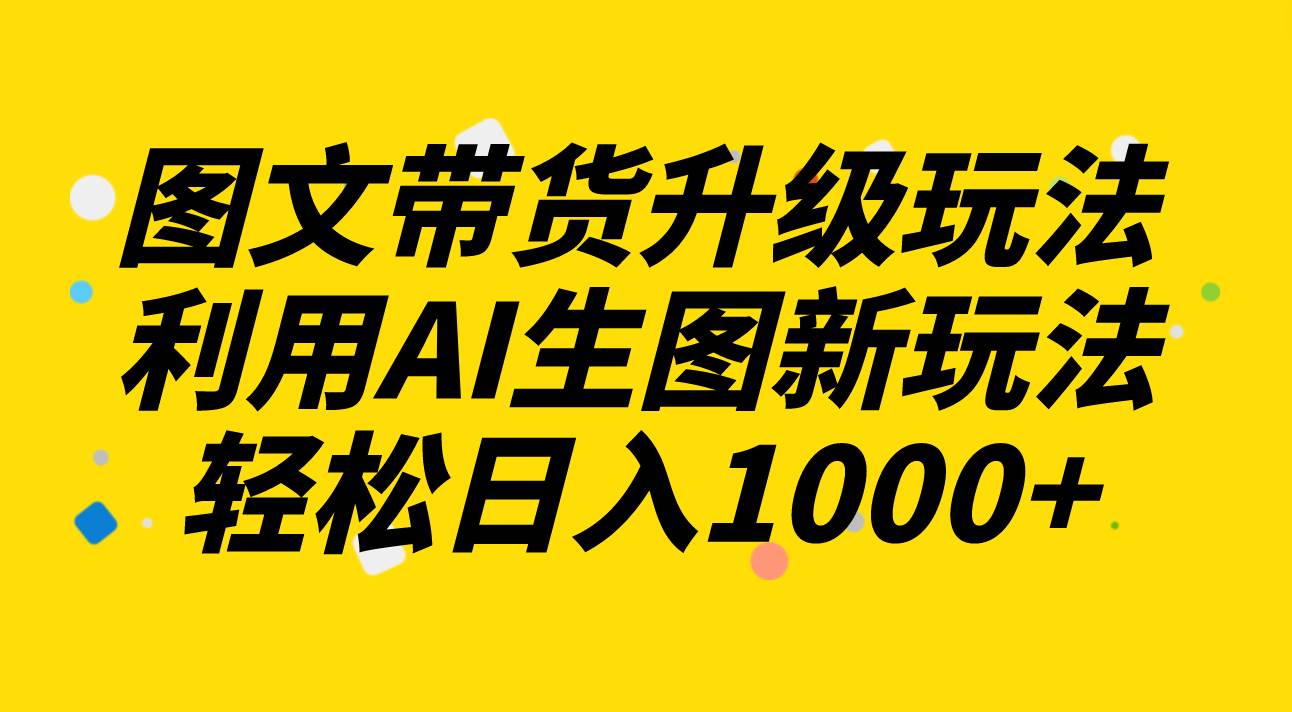 图文带货升级玩法2.0分享，利用AI生图新玩法，每天半小时轻松日入1000+-启航创业网