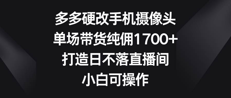 多多硬改手机摄像头，单场带货纯佣1700+，打造日不落直播间，小白可操作-启航创业网