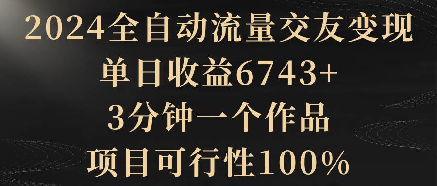 2024全自动流量交友变现，单日收益6743+，3分钟一个作品，项目可行性100%-启航创业网