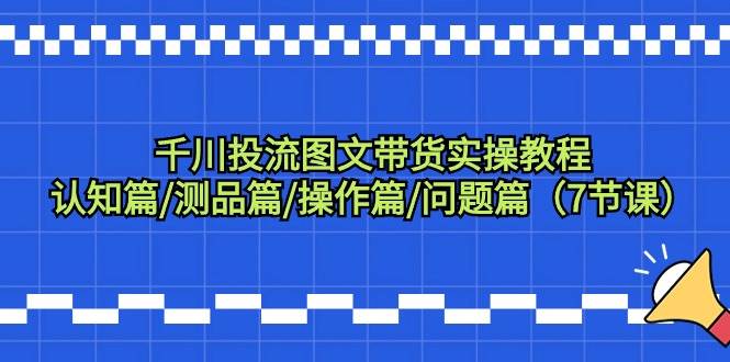 千川投流图文带货实操教程：认知篇/测品篇/操作篇/问题篇（7节课）-启航创业网