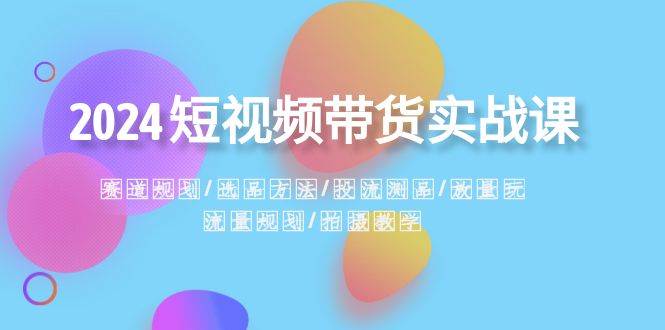 2024短视频带货实战课：赛道规划·选品方法·投流测品·放量玩法·流量规划-启航创业网